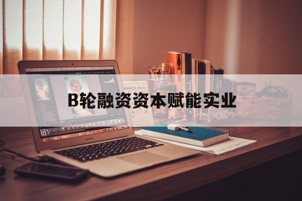 天门市B轮融资资本赋能实业(b轮融资公司值得工作吗)